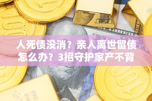 武汉人死债没消？亲人离世留债怎么办？3招守护家产不背锅