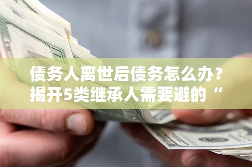 武汉债务人离世后债务怎么办？揭开5类继承人需要避的“坑”