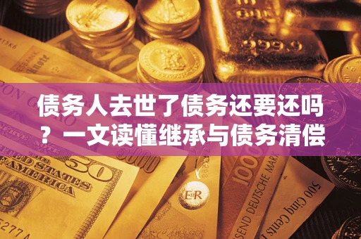 武汉债务人去世了债务还要还吗？一文读懂继承与债务清偿