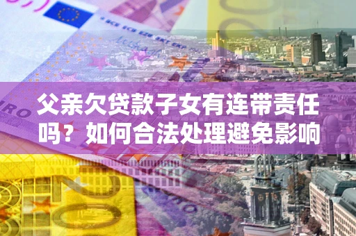武汉父亲欠贷款子女有连带责任吗？如何合法处理避免影响？