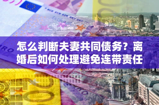 武汉怎么判断夫妻共同债务？离婚后如何处理避免连带责任？